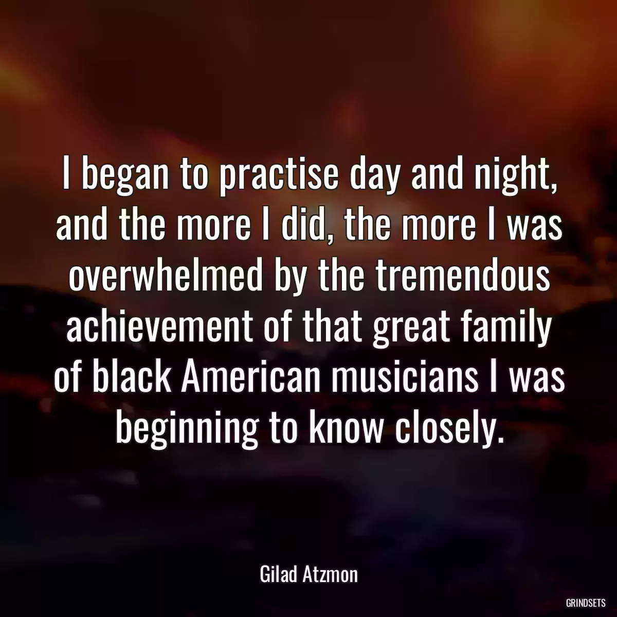 I began to practise day and night, and the more I did, the more I was overwhelmed by the tremendous achievement of that great family of black American musicians I was beginning to know closely.