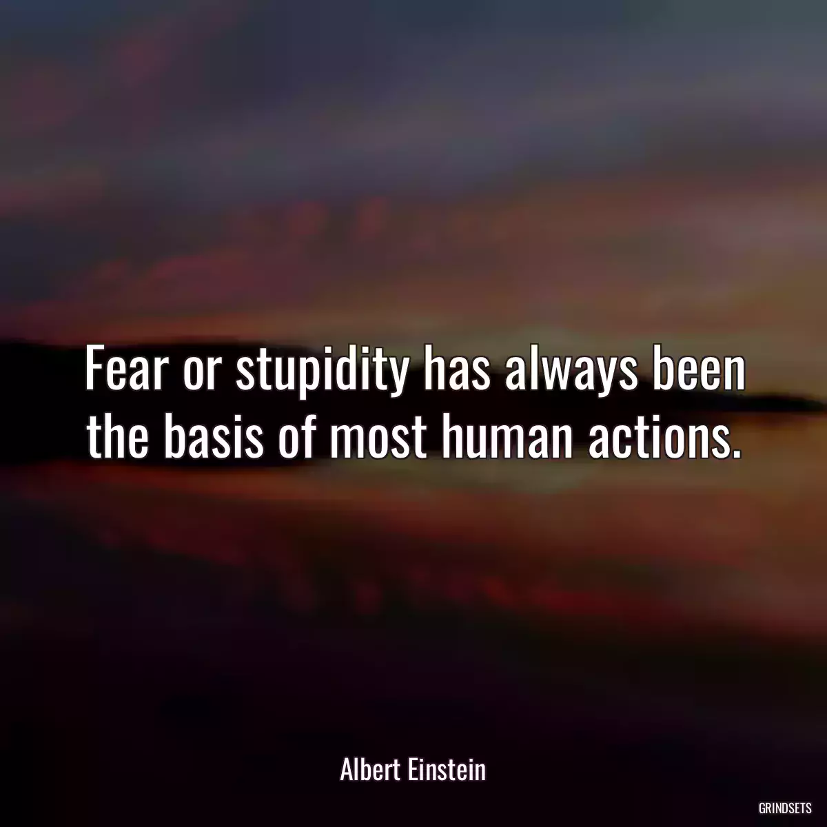 Fear or stupidity has always been the basis of most human actions.