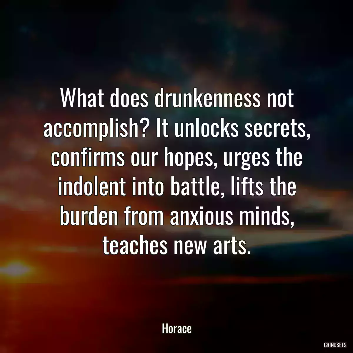 What does drunkenness not accomplish? It unlocks secrets, confirms our hopes, urges the indolent into battle, lifts the burden from anxious minds, teaches new arts.