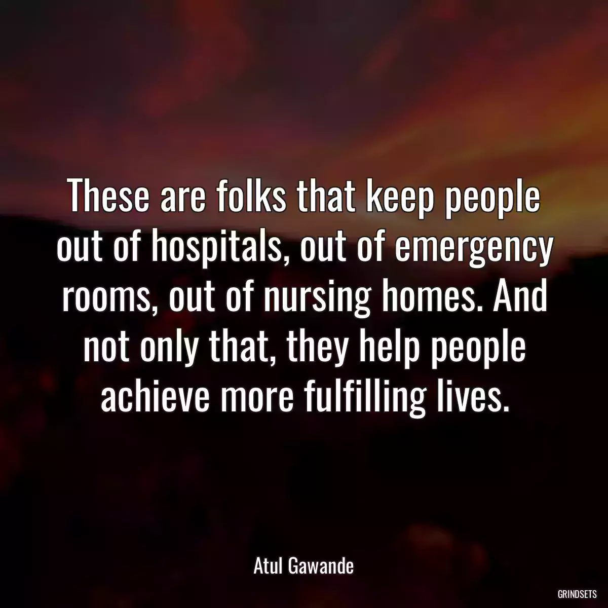 These are folks that keep people out of hospitals, out of emergency rooms, out of nursing homes. And not only that, they help people achieve more fulfilling lives.