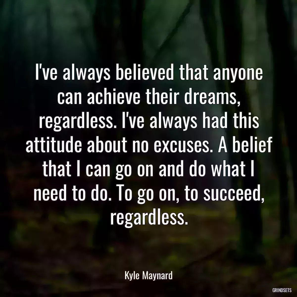 I\'ve always believed that anyone can achieve their dreams, regardless. I\'ve always had this attitude about no excuses. A belief that I can go on and do what I need to do. To go on, to succeed, regardless.