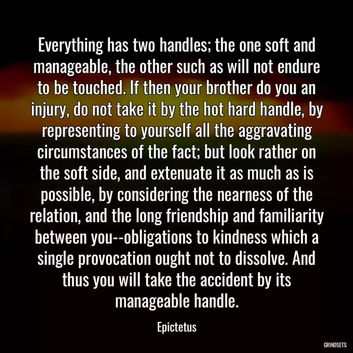 Everything has two handles; the one soft and manageable, the other such as will not endure to be touched. If then your brother do you an injury, do not take it by the hot hard handle, by representing to yourself all the aggravating circumstances of the fact; but look rather on the soft side, and extenuate it as much as is possible, by considering the nearness of the relation, and the long friendship and familiarity between you--obligations to kindness which a single provocation ought not to dissolve. And thus you will take the accident by its manageable handle.