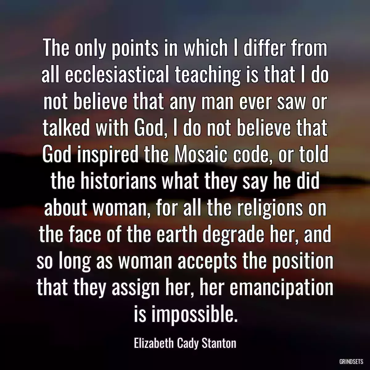 The only points in which I differ from all ecclesiastical teaching is that I do not believe that any man ever saw or talked with God, I do not believe that God inspired the Mosaic code, or told the historians what they say he did about woman, for all the religions on the face of the earth degrade her, and so long as woman accepts the position that they assign her, her emancipation is impossible.