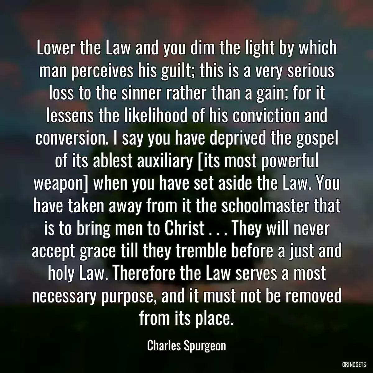 Lower the Law and you dim the light by which man perceives his guilt; this is a very serious loss to the sinner rather than a gain; for it lessens the likelihood of his conviction and conversion. I say you have deprived the gospel of its ablest auxiliary [its most powerful weapon] when you have set aside the Law. You have taken away from it the schoolmaster that is to bring men to Christ . . . They will never accept grace till they tremble before a just and holy Law. Therefore the Law serves a most necessary purpose, and it must not be removed from its place.