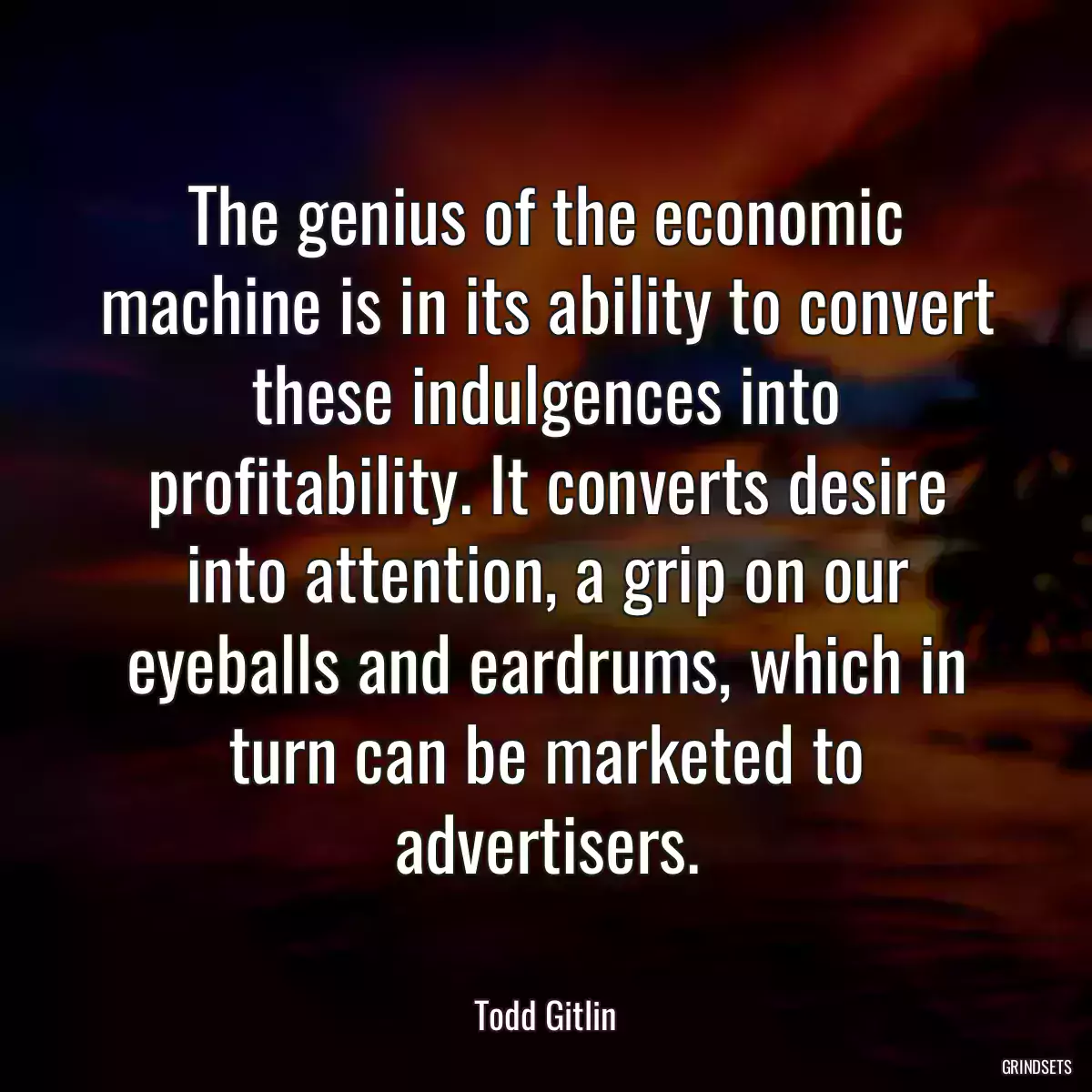 The genius of the economic machine is in its ability to convert these indulgences into profitability. It converts desire into attention, a grip on our eyeballs and eardrums, which in turn can be marketed to advertisers.