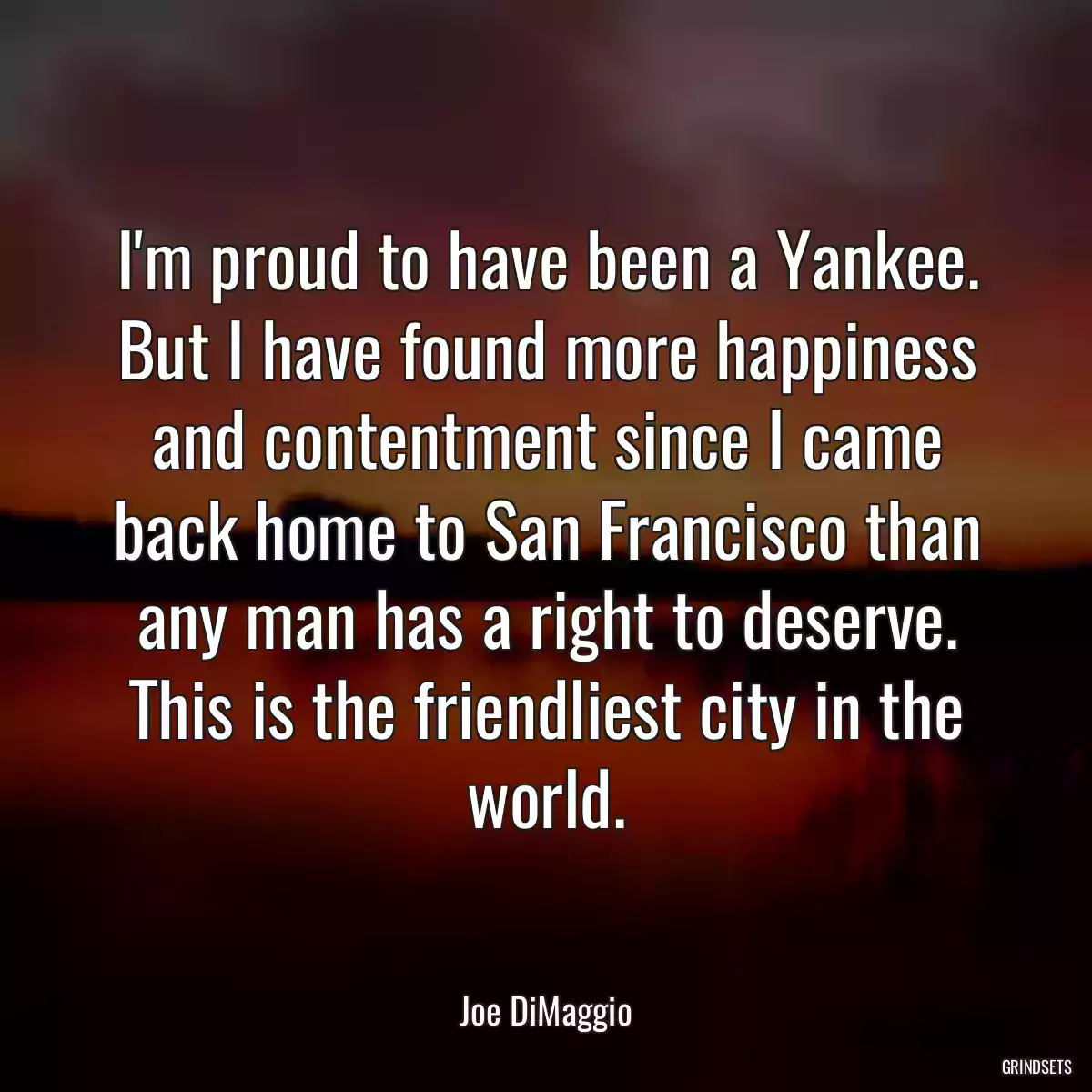 I\'m proud to have been a Yankee. But I have found more happiness and contentment since I came back home to San Francisco than any man has a right to deserve. This is the friendliest city in the world.