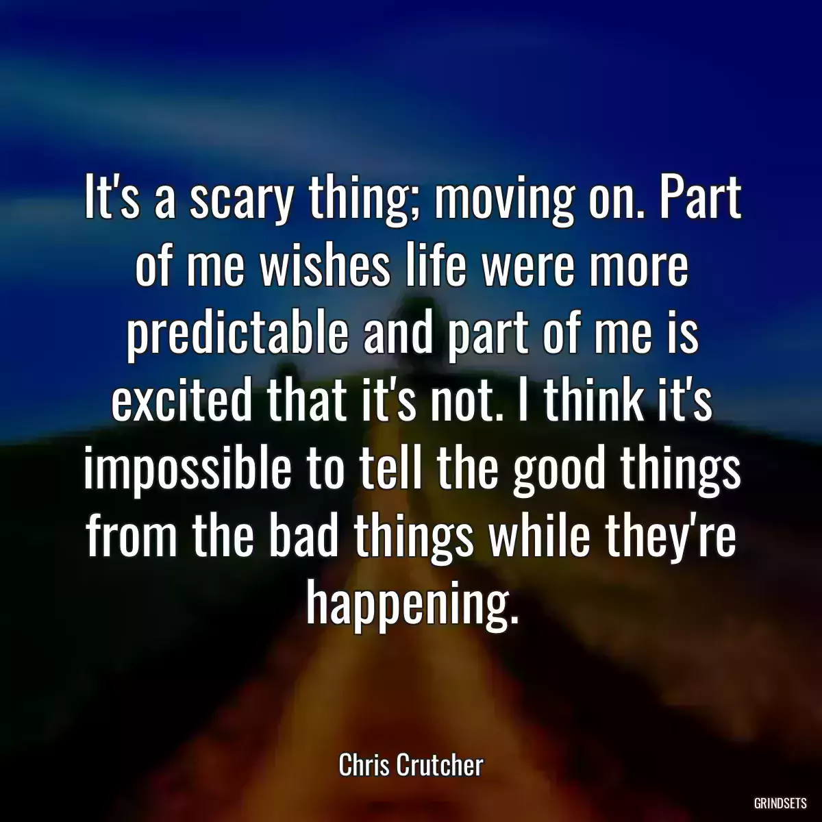 It\'s a scary thing; moving on. Part of me wishes life were more predictable and part of me is excited that it\'s not. I think it\'s impossible to tell the good things from the bad things while they\'re happening.