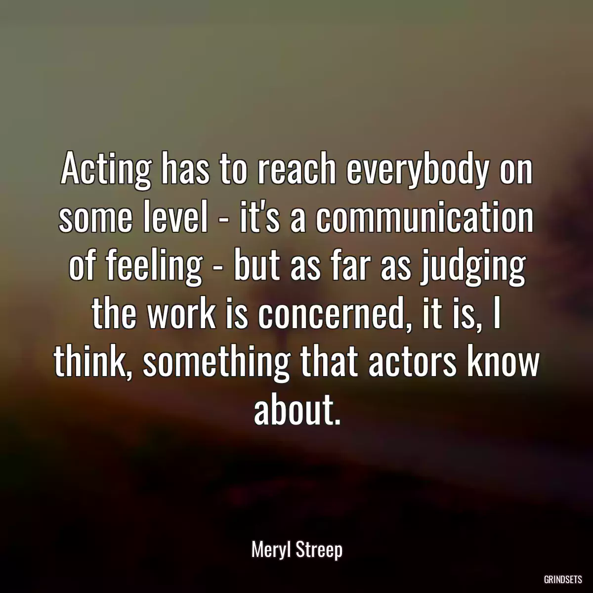 Acting has to reach everybody on some level - it\'s a communication of feeling - but as far as judging the work is concerned, it is, I think, something that actors know about.