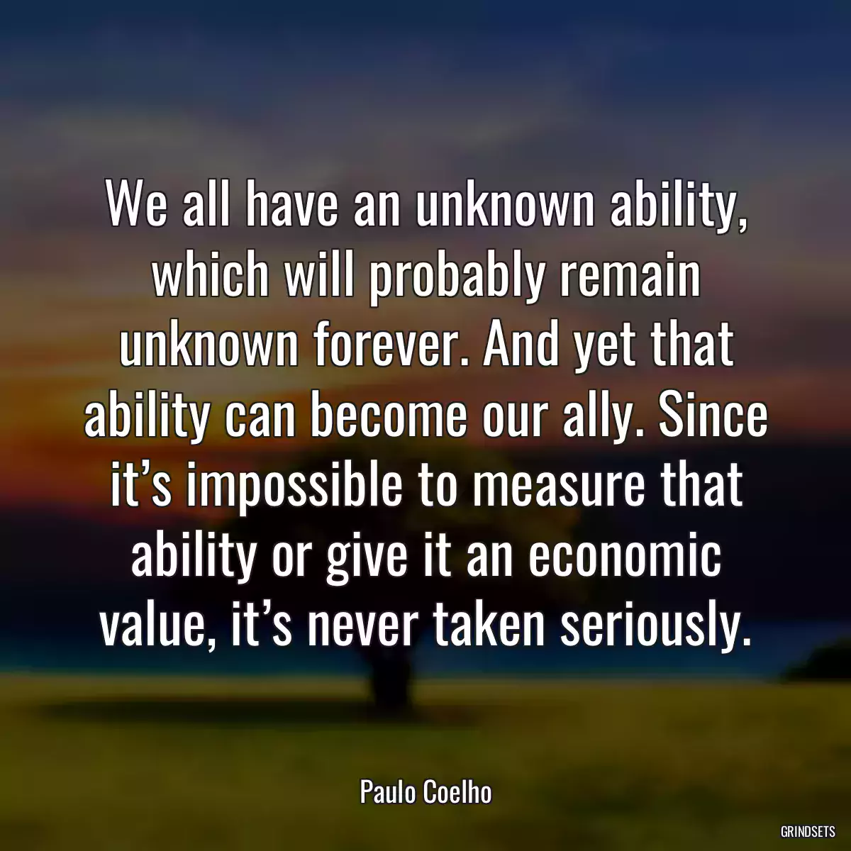 We all have an unknown ability, which will probably remain unknown forever. And yet that ability can become our ally. Since it’s impossible to measure that ability or give it an economic value, it’s never taken seriously.