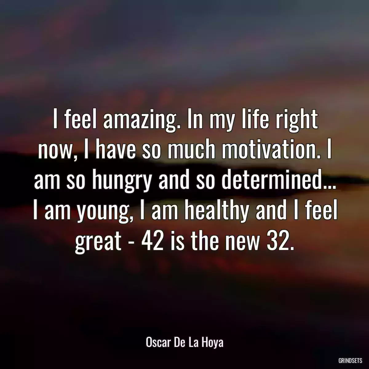 I feel amazing. In my life right now, I have so much motivation. I am so hungry and so determined... I am young, I am healthy and I feel great - 42 is the new 32.