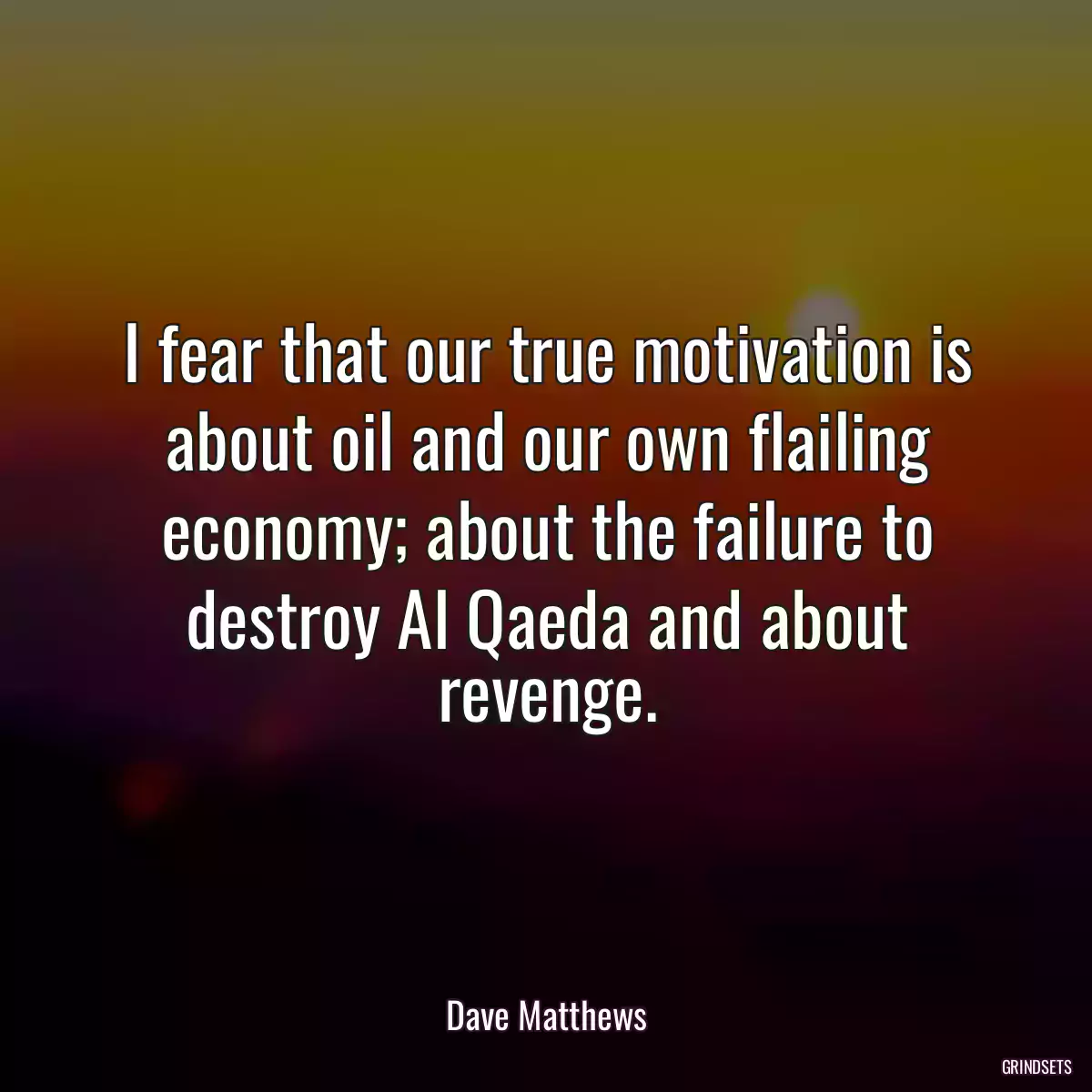 I fear that our true motivation is about oil and our own flailing economy; about the failure to destroy Al Qaeda and about revenge.