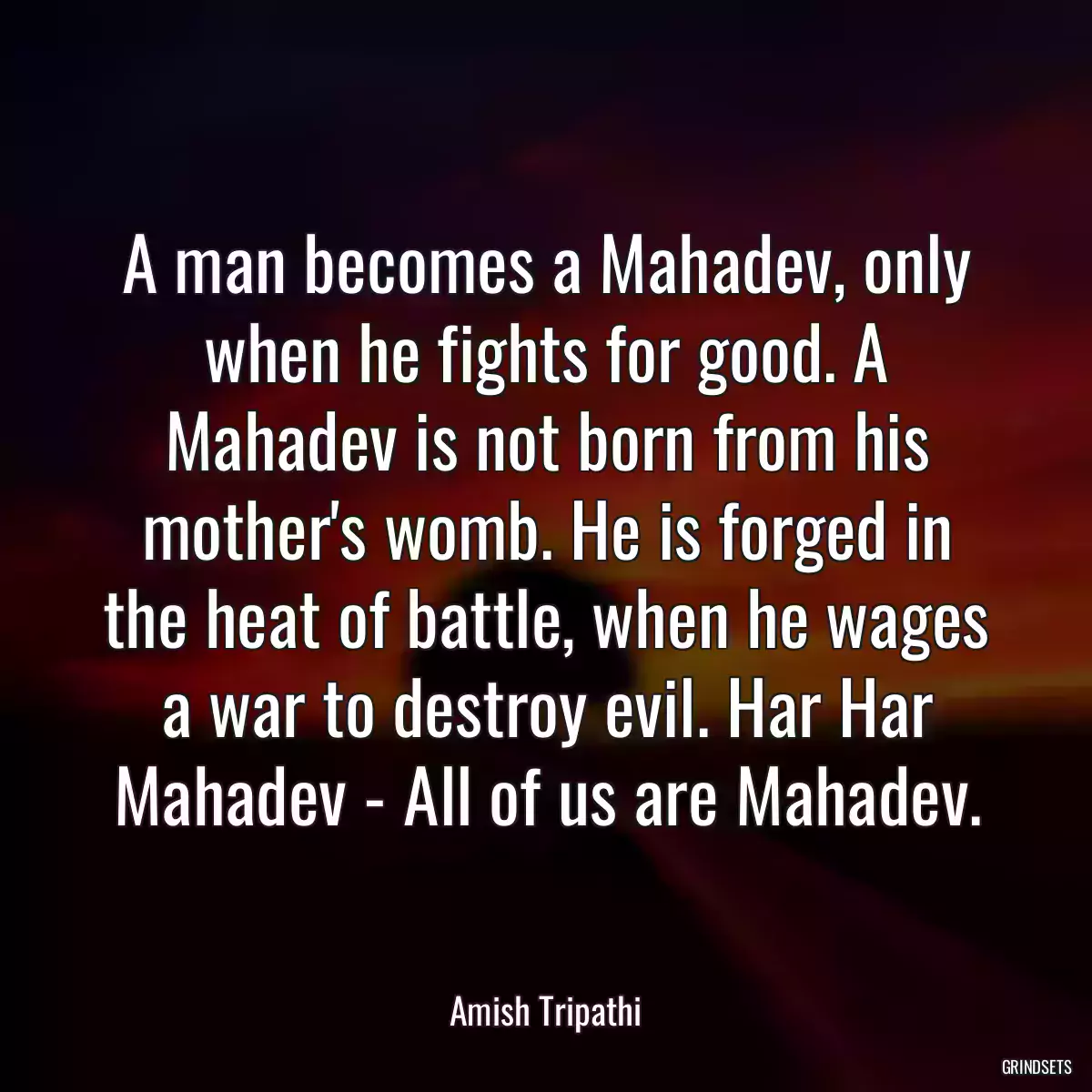 A man becomes a Mahadev, only when he fights for good. A Mahadev is not born from his mother\'s womb. He is forged in the heat of battle, when he wages a war to destroy evil. Har Har Mahadev - All of us are Mahadev.