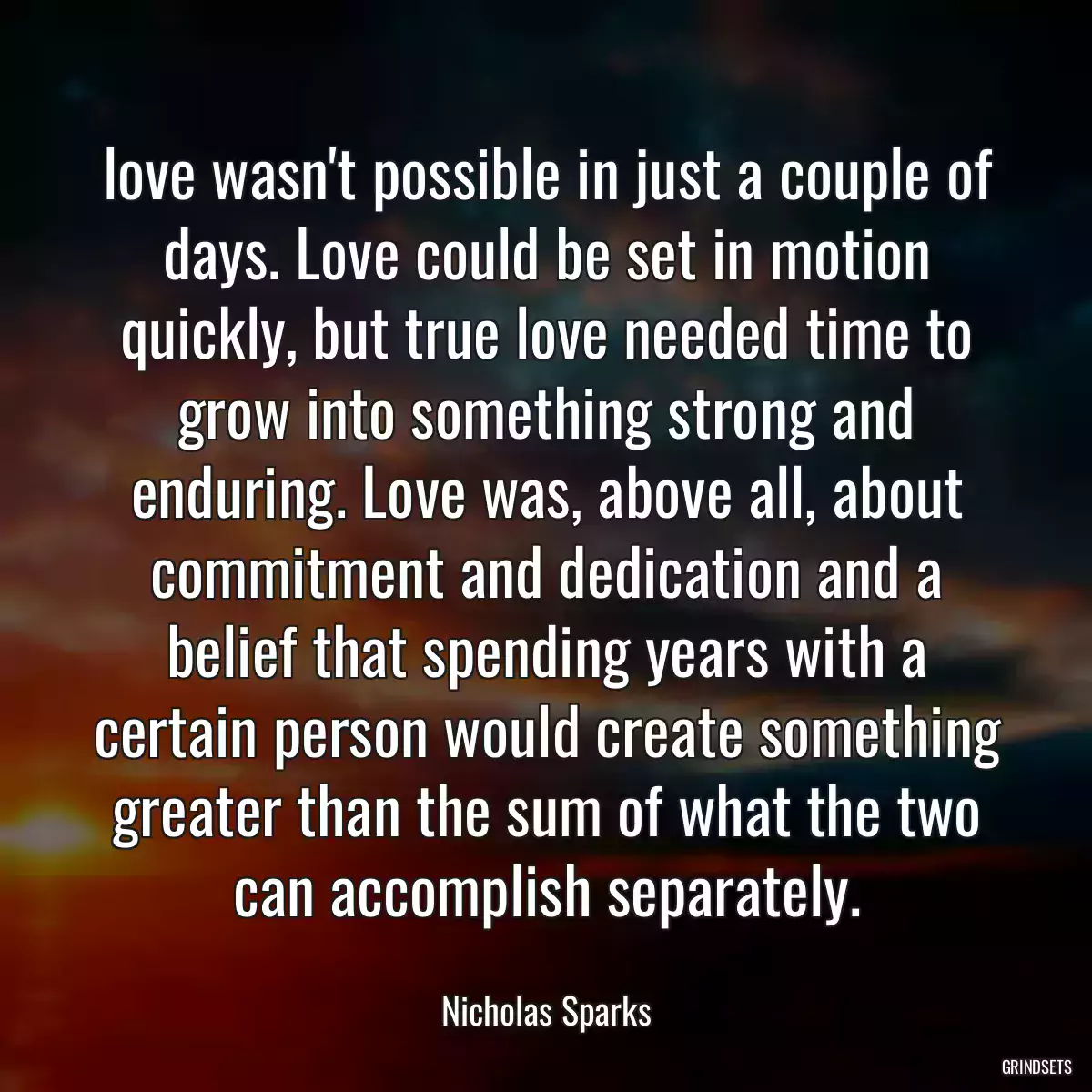 love wasn\'t possible in just a couple of days. Love could be set in motion quickly, but true love needed time to grow into something strong and enduring. Love was, above all, about commitment and dedication and a belief that spending years with a certain person would create something greater than the sum of what the two can accomplish separately.