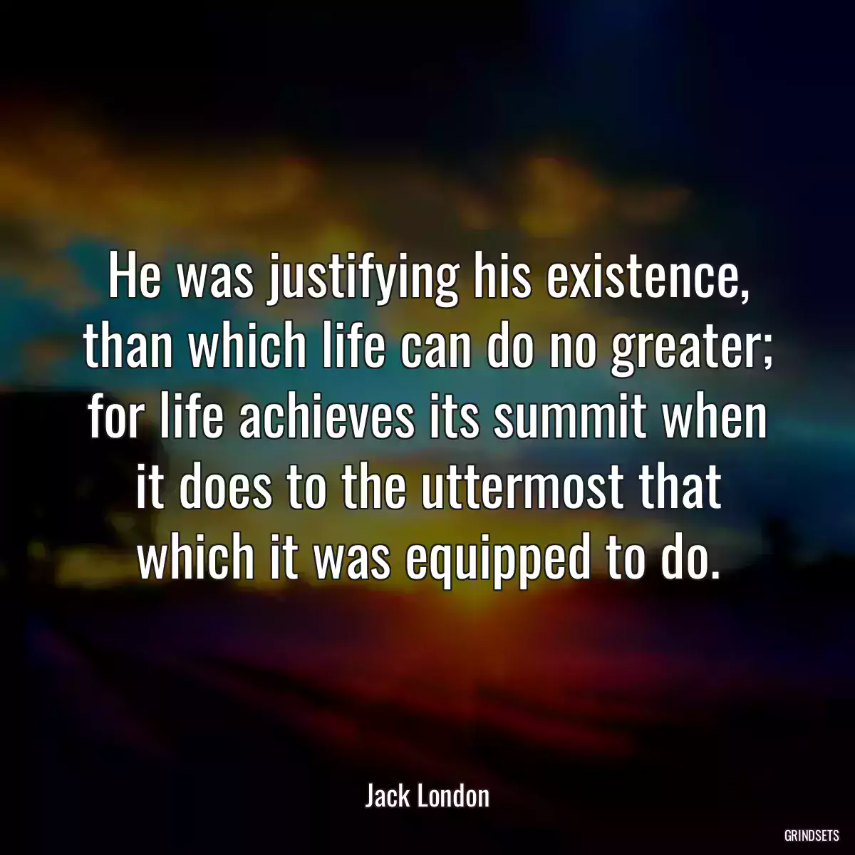 He was justifying his existence, than which life can do no greater; for life achieves its summit when it does to the uttermost that which it was equipped to do.