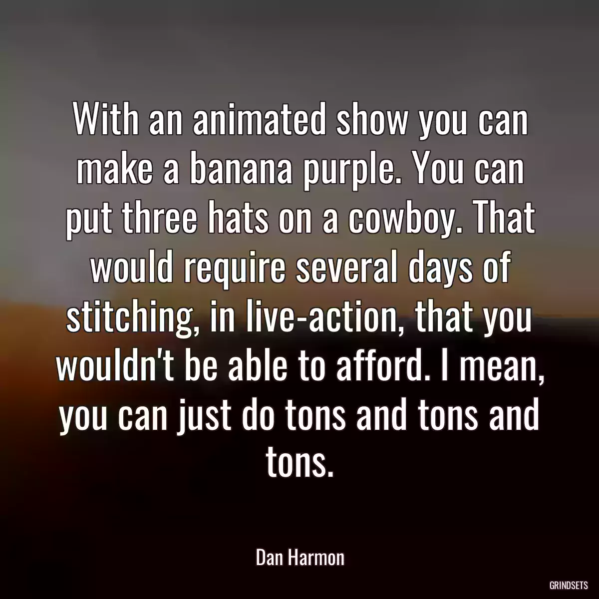 With an animated show you can make a banana purple. You can put three hats on a cowboy. That would require several days of stitching, in live-action, that you wouldn\'t be able to afford. I mean, you can just do tons and tons and tons.