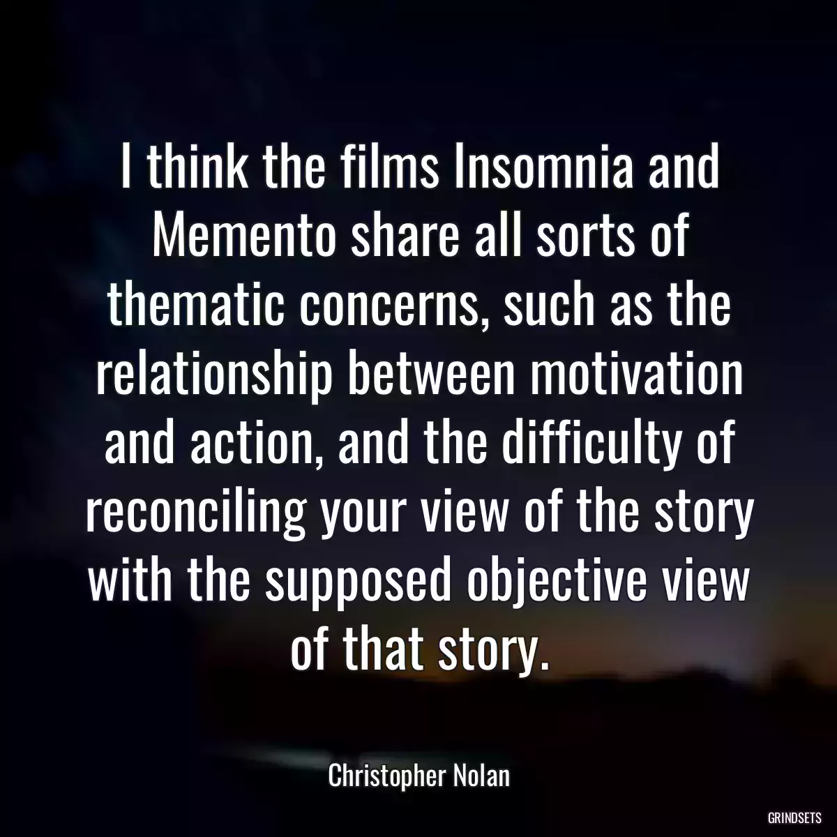 I think the films Insomnia and Memento share all sorts of thematic concerns, such as the relationship between motivation and action, and the difficulty of reconciling your view of the story with the supposed objective view of that story.