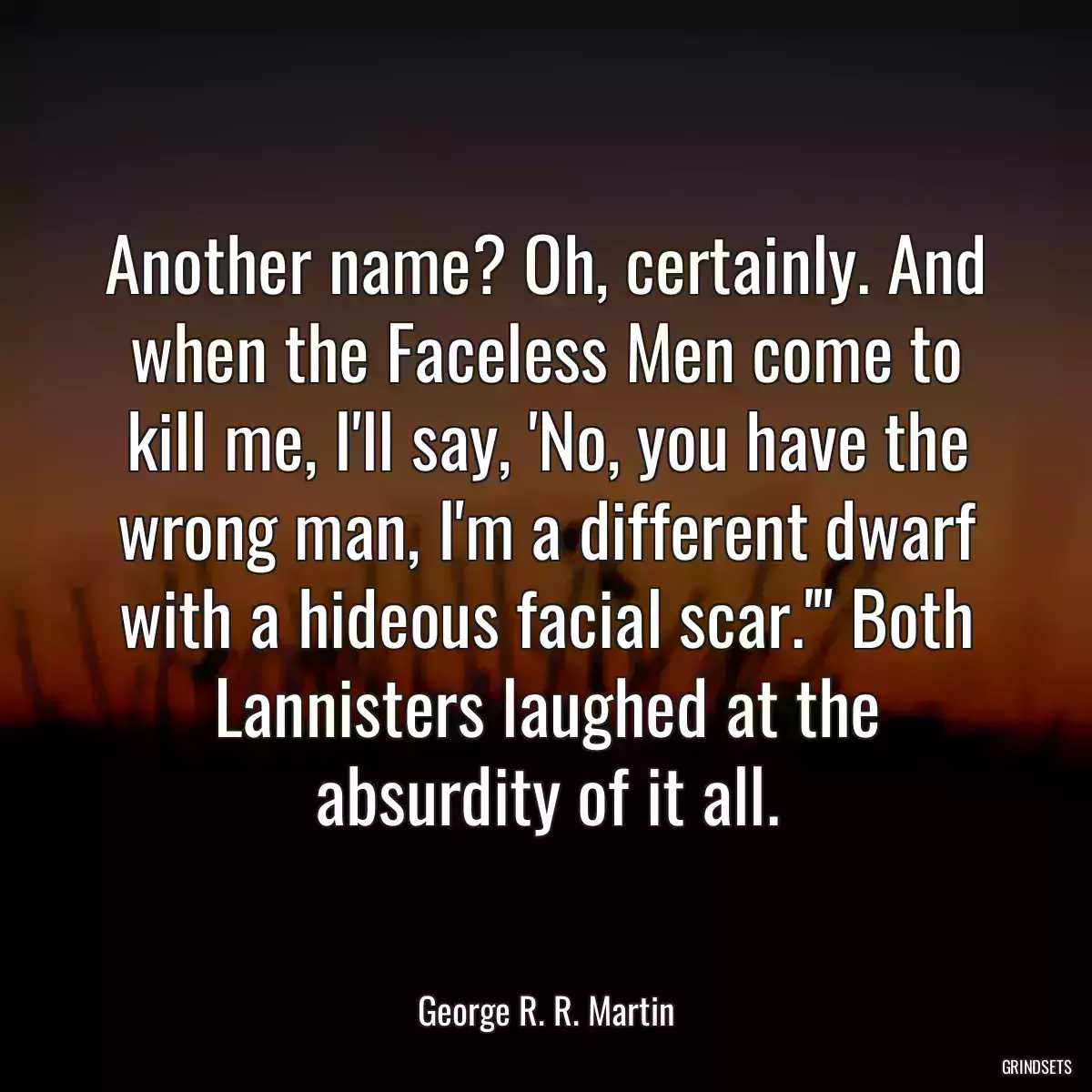 Another name? Oh, certainly. And when the Faceless Men come to kill me, I\'ll say, \'No, you have the wrong man, I\'m a different dwarf with a hideous facial scar.\'\