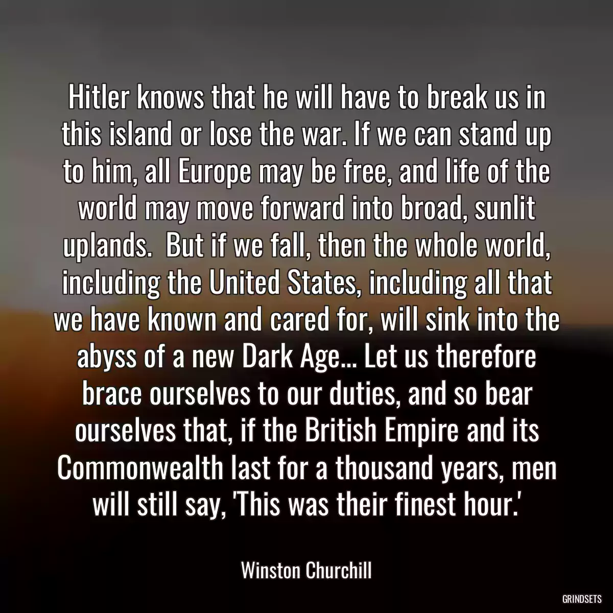 Hitler knows that he will have to break us in this island or lose the war. If we can stand up to him, all Europe may be free, and life of the world may move forward into broad, sunlit uplands.  But if we fall, then the whole world, including the United States, including all that we have known and cared for, will sink into the abyss of a new Dark Age... Let us therefore brace ourselves to our duties, and so bear ourselves that, if the British Empire and its Commonwealth last for a thousand years, men will still say, \'This was their finest hour.\'