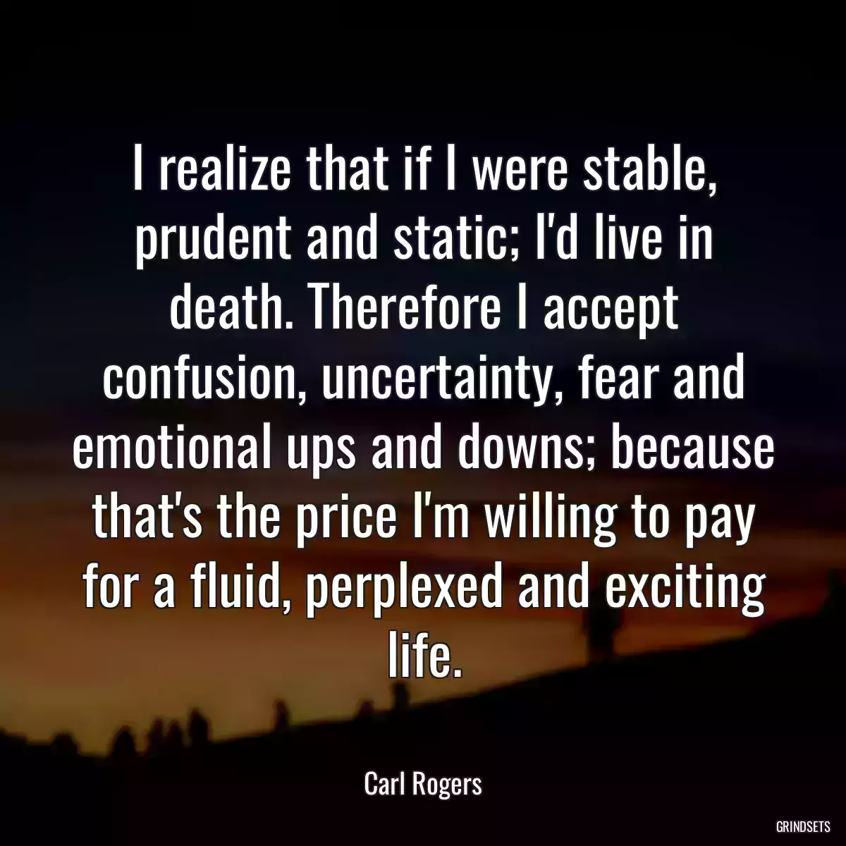 I realize that if I were stable, prudent and static; I\'d live in death. Therefore I accept confusion, uncertainty, fear and emotional ups and downs; because that\'s the price I\'m willing to pay for a fluid, perplexed and exciting life.