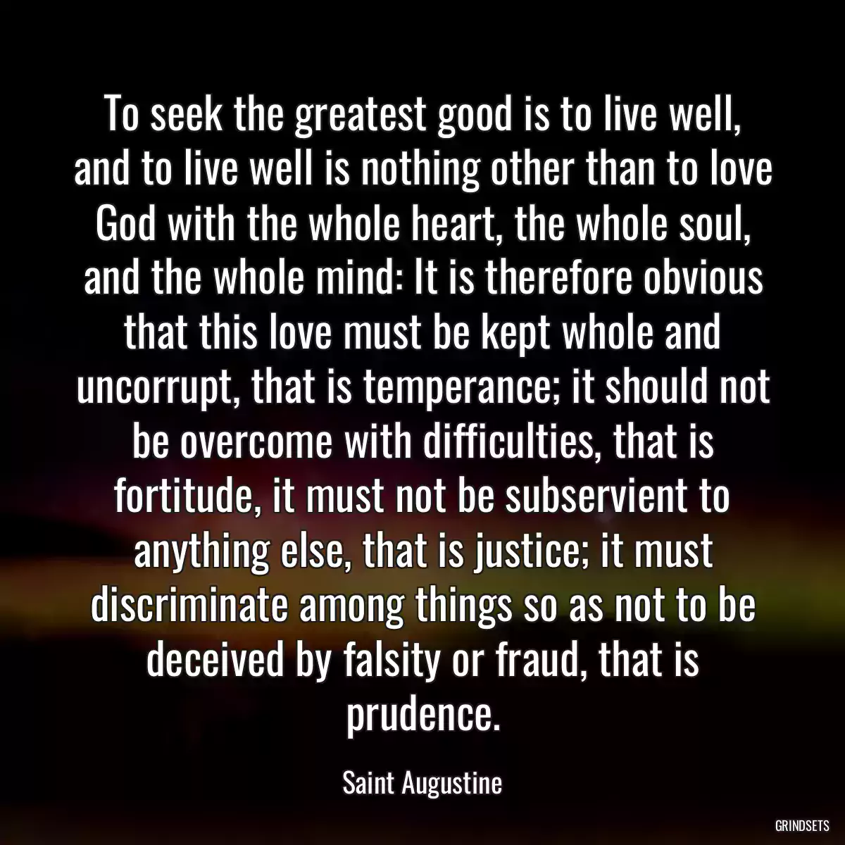 To seek the greatest good is to live well, and to live well is nothing other than to love God with the whole heart, the whole soul, and the whole mind: It is therefore obvious that this love must be kept whole and uncorrupt, that is temperance; it should not be overcome with difficulties, that is fortitude, it must not be subservient to anything else, that is justice; it must discriminate among things so as not to be deceived by falsity or fraud, that is prudence.