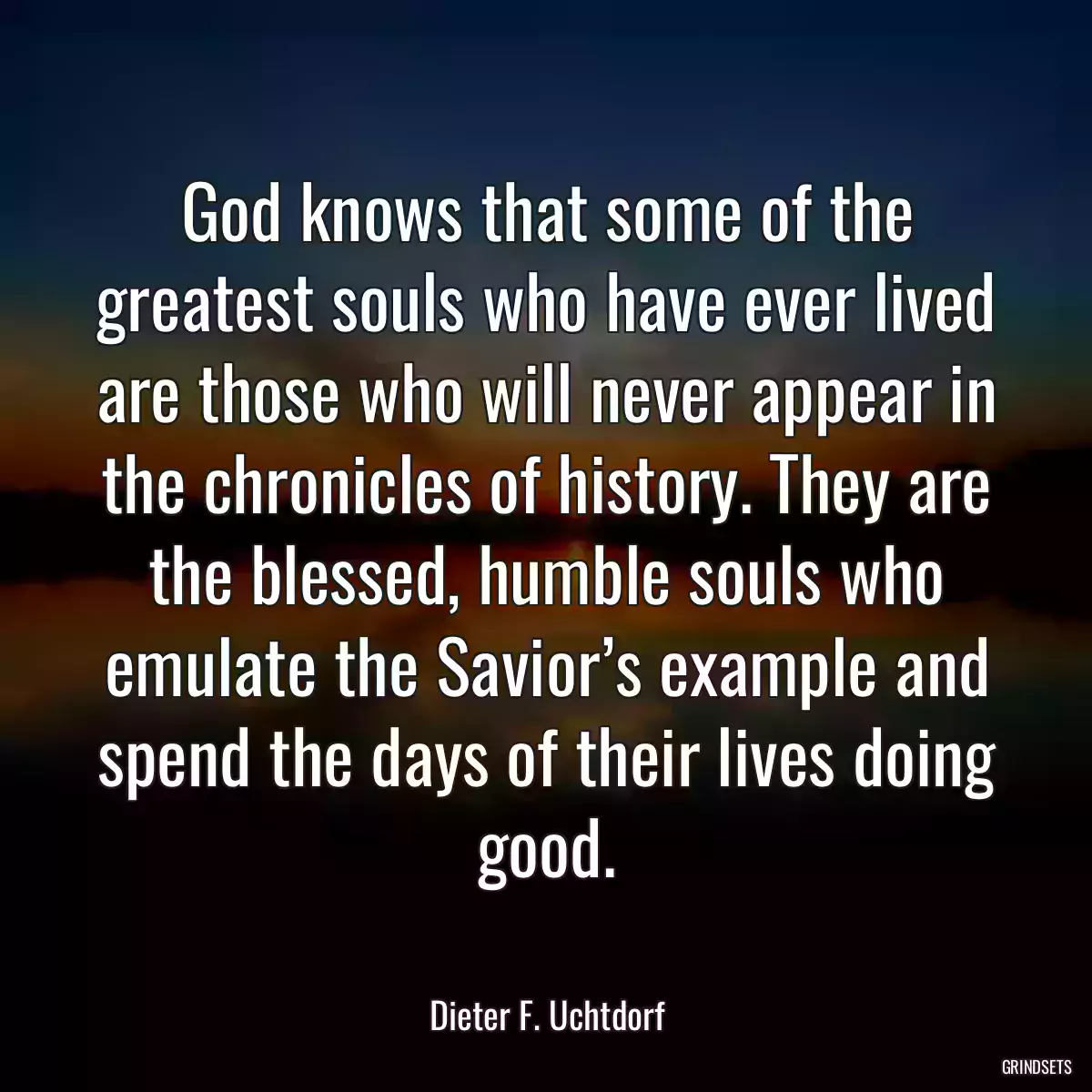 God knows that some of the greatest souls who have ever lived are those who will never appear in the chronicles of history. They are the blessed, humble souls who emulate the Savior’s example and spend the days of their lives doing good.