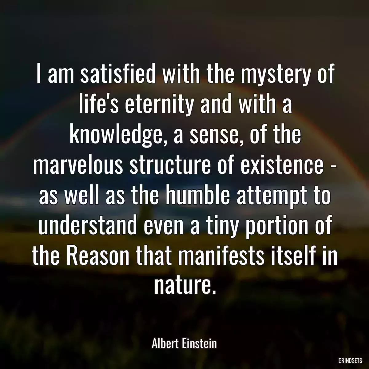 I am satisfied with the mystery of life\'s eternity and with a knowledge, a sense, of the marvelous structure of existence - as well as the humble attempt to understand even a tiny portion of the Reason that manifests itself in nature.