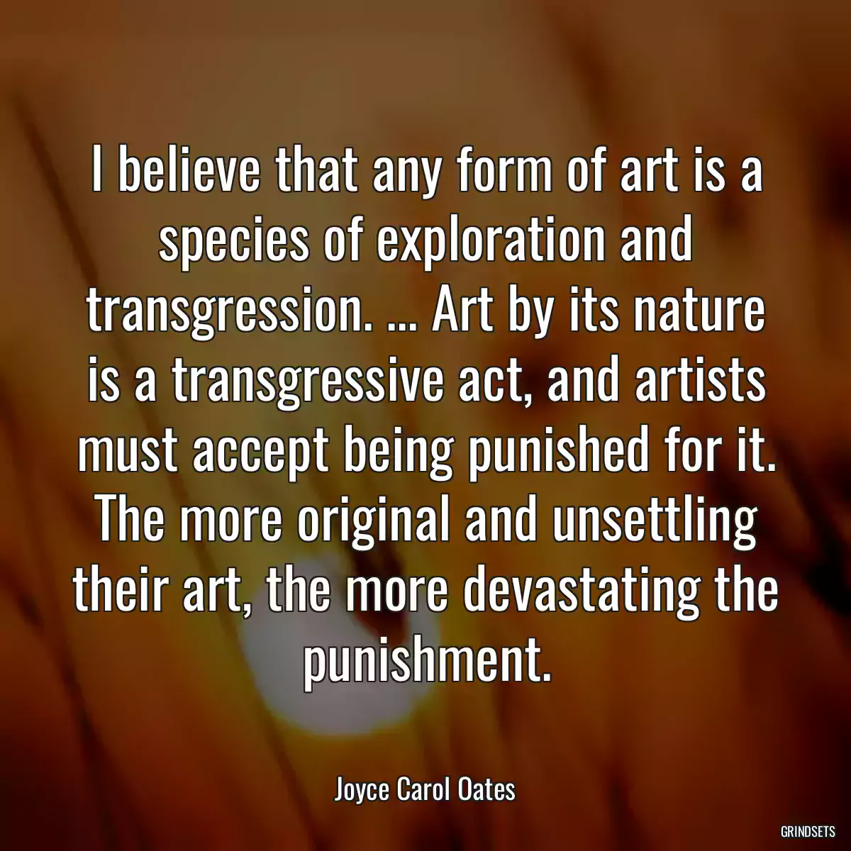 I believe that any form of art is a species of exploration and transgression. ... Art by its nature is a transgressive act, and artists must accept being punished for it. The more original and unsettling their art, the more devastating the punishment.