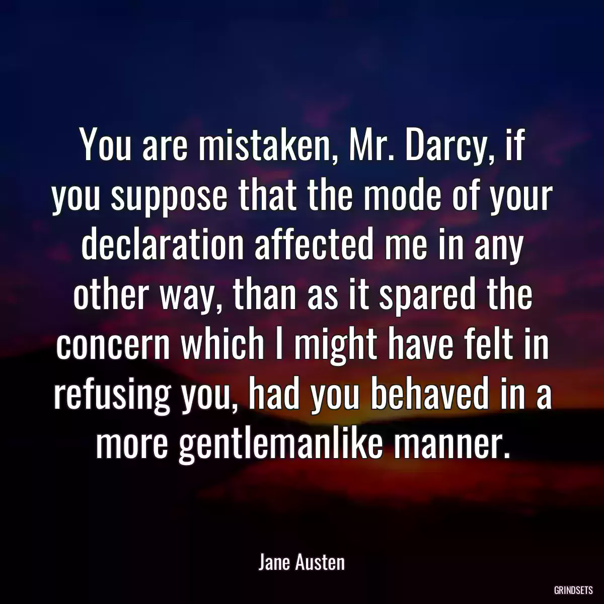 You are mistaken, Mr. Darcy, if you suppose that the mode of your declaration affected me in any other way, than as it spared the concern which I might have felt in refusing you, had you behaved in a more gentlemanlike manner.