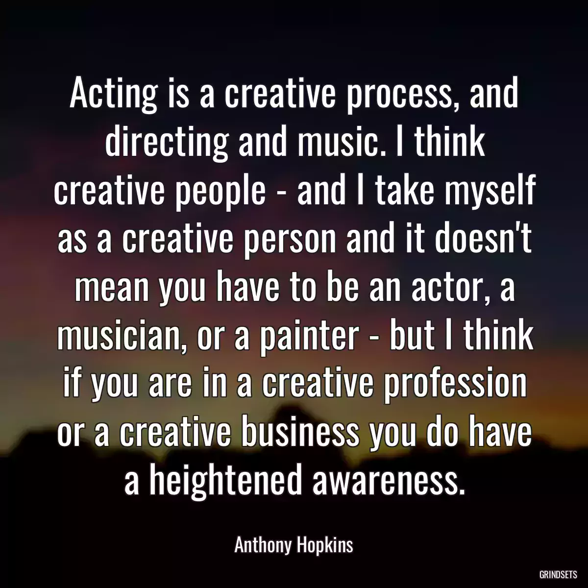 Acting is a creative process, and directing and music. I think creative people - and I take myself as a creative person and it doesn\'t mean you have to be an actor, a musician, or a painter - but I think if you are in a creative profession or a creative business you do have a heightened awareness.