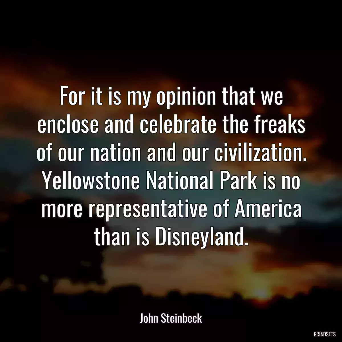 For it is my opinion that we enclose and celebrate the freaks of our nation and our civilization. Yellowstone National Park is no more representative of America than is Disneyland.