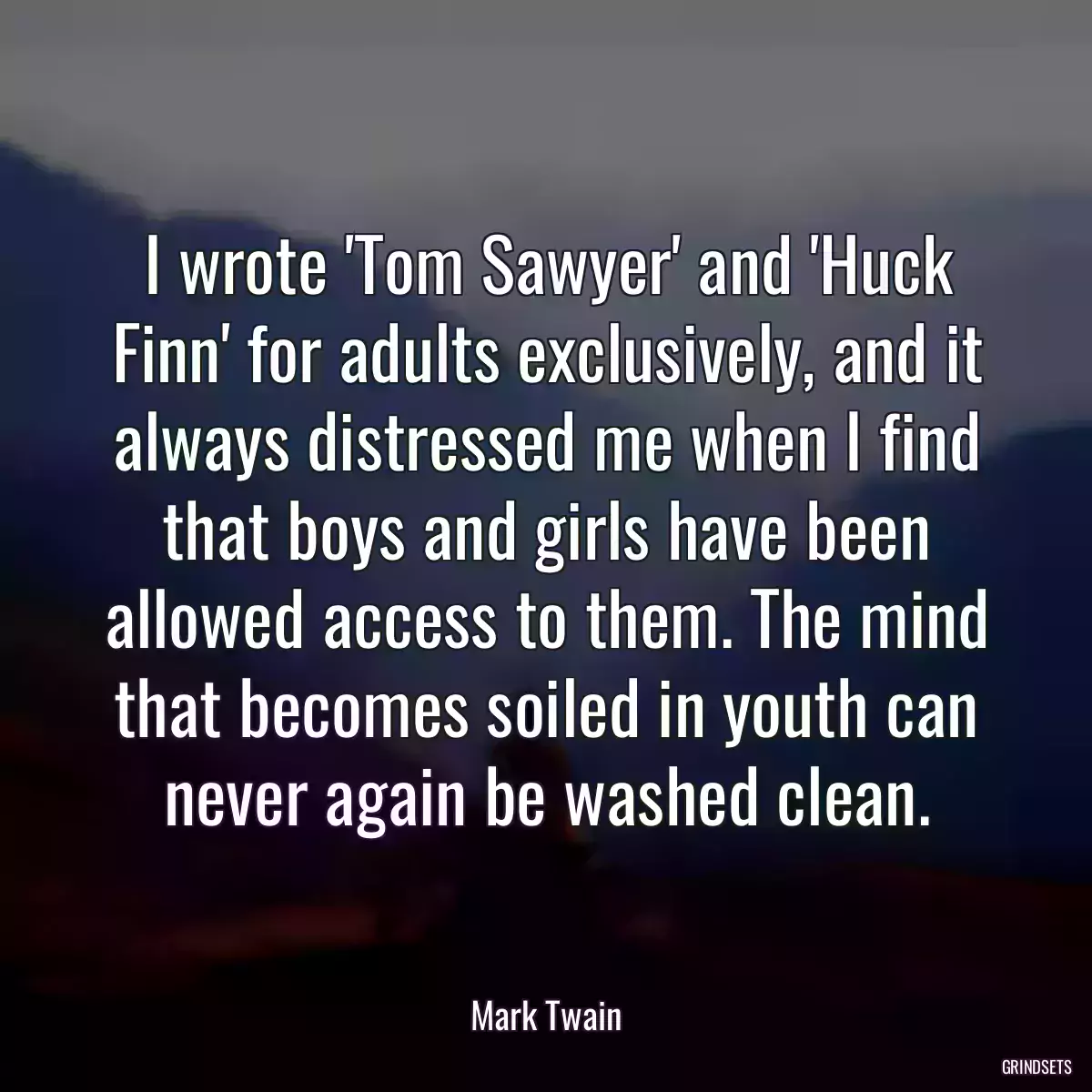 I wrote \'Tom Sawyer\' and \'Huck Finn\' for adults exclusively, and it always distressed me when I find that boys and girls have been allowed access to them. The mind that becomes soiled in youth can never again be washed clean.