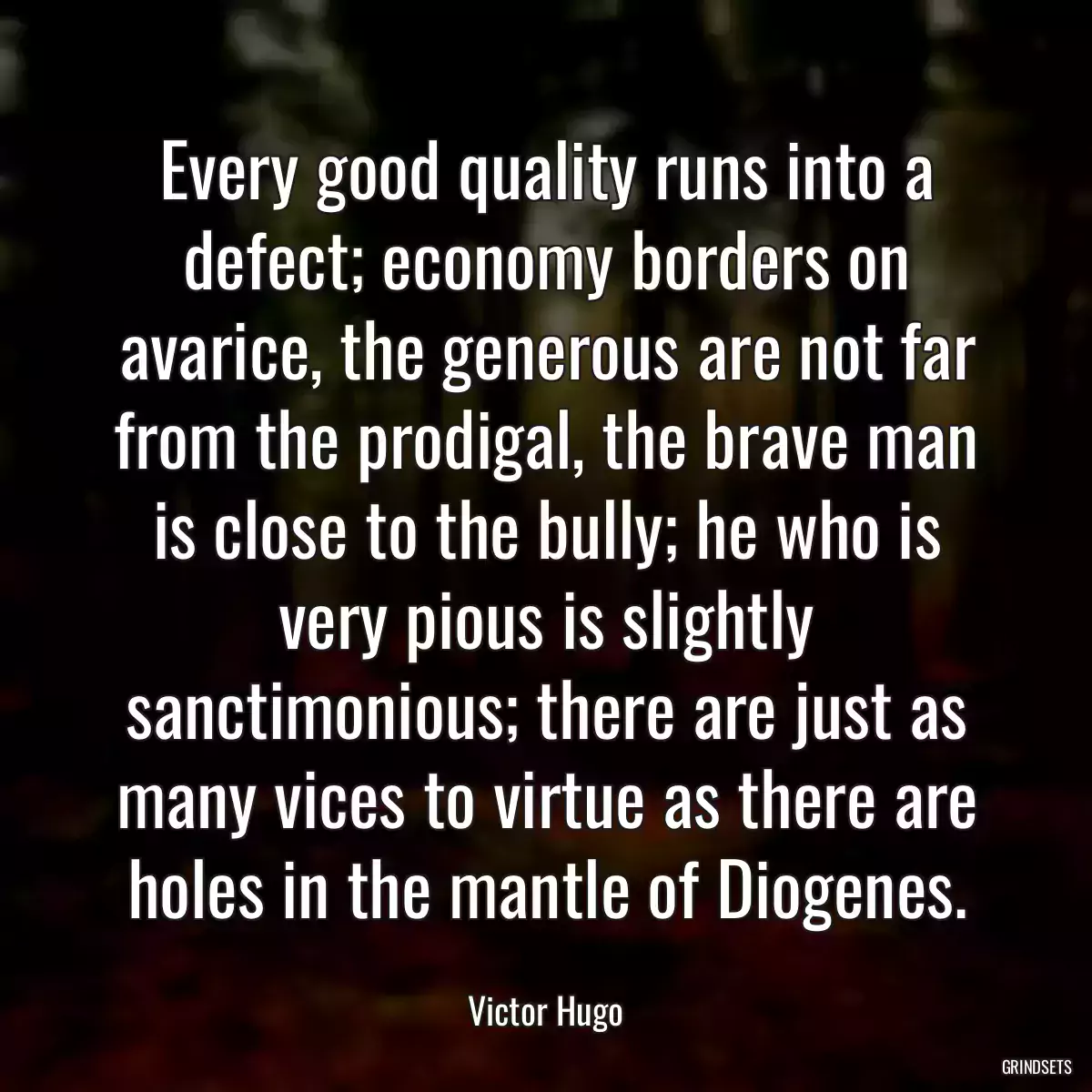 Every good quality runs into a defect; economy borders on avarice, the generous are not far from the prodigal, the brave man is close to the bully; he who is very pious is slightly sanctimonious; there are just as many vices to virtue as there are holes in the mantle of Diogenes.