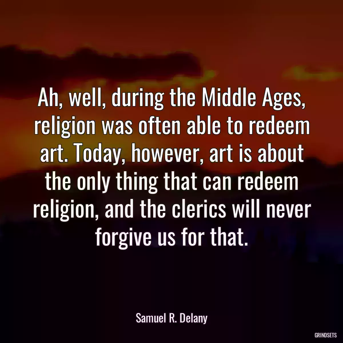 Ah, well, during the Middle Ages, religion was often able to redeem art. Today, however, art is about the only thing that can redeem religion, and the clerics will never forgive us for that.