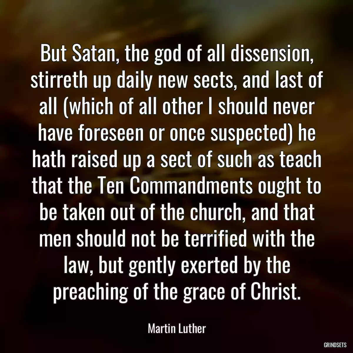 But Satan, the god of all dissension, stirreth up daily new sects, and last of all (which of all other I should never have foreseen or once suspected) he hath raised up a sect of such as teach that the Ten Commandments ought to be taken out of the church, and that men should not be terrified with the law, but gently exerted by the preaching of the grace of Christ.