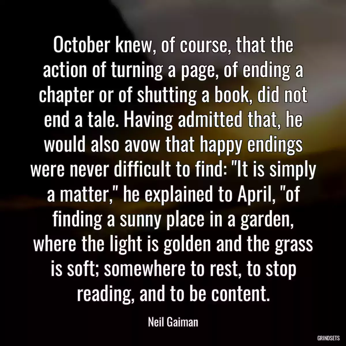 October knew, of course, that the action of turning a page, of ending a chapter or of shutting a book, did not end a tale. Having admitted that, he would also avow that happy endings were never difficult to find: \