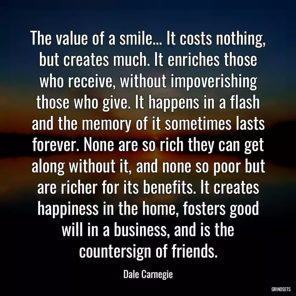 The value of a smile... It costs nothing, but creates much. It enriches those who receive, without impoverishing those who give. It happens in a flash and the memory of it sometimes lasts forever. None are so rich they can get along without it, and none so poor but are richer for its benefits. It creates happiness in the home, fosters good will in a business, and is the countersign of friends.