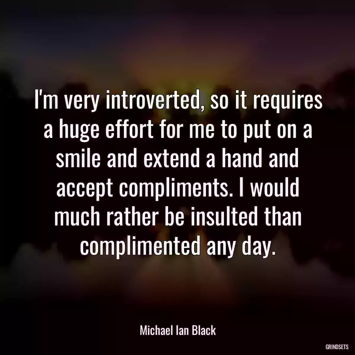 I\'m very introverted, so it requires a huge effort for me to put on a smile and extend a hand and accept compliments. I would much rather be insulted than complimented any day.