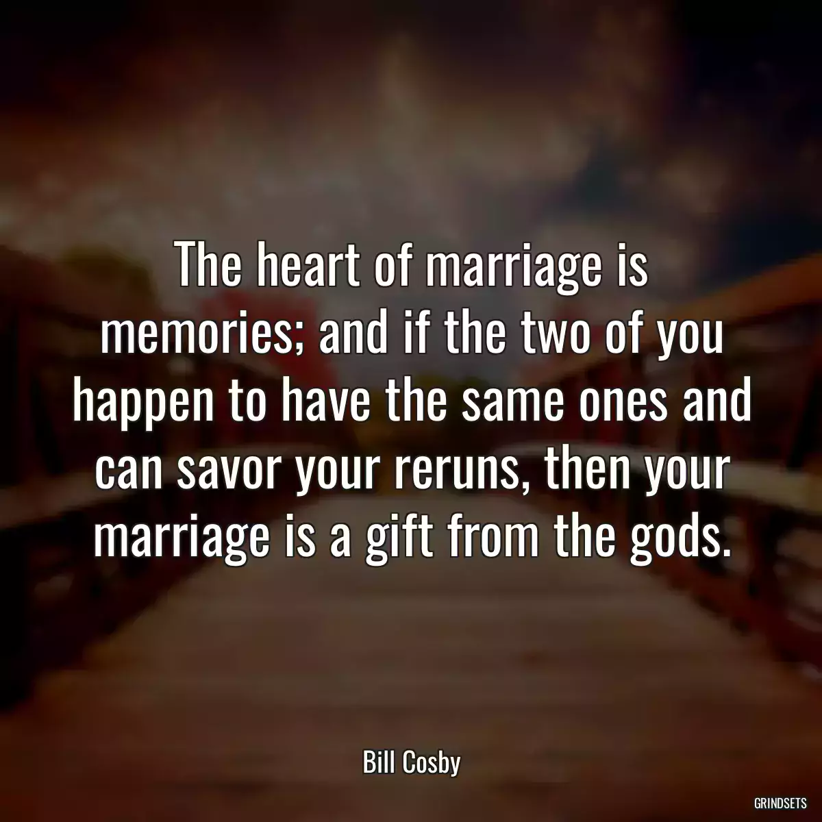 The heart of marriage is memories; and if the two of you happen to have the same ones and can savor your reruns, then your marriage is a gift from the gods.