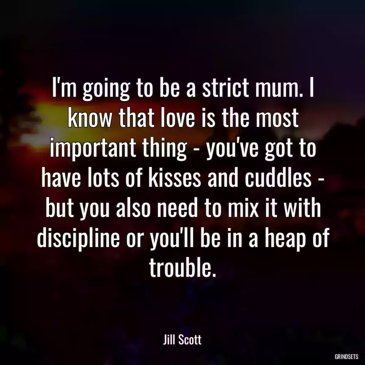 I\'m going to be a strict mum. I know that love is the most important thing - you\'ve got to have lots of kisses and cuddles - but you also need to mix it with discipline or you\'ll be in a heap of trouble.