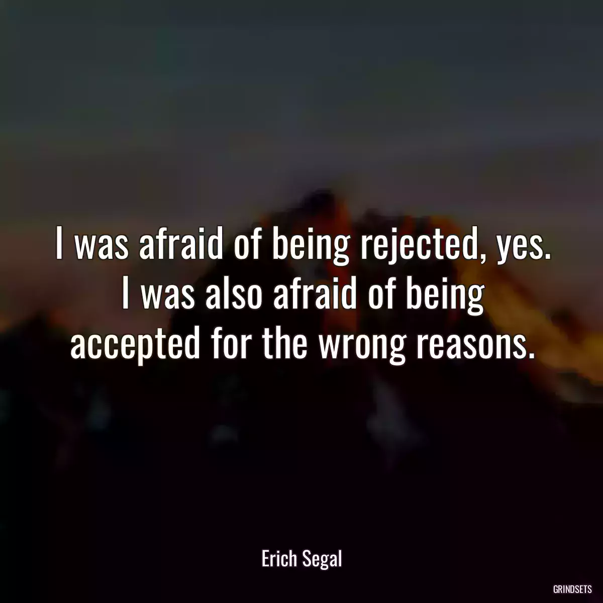 I was afraid of being rejected, yes. I was also afraid of being accepted for the wrong reasons.