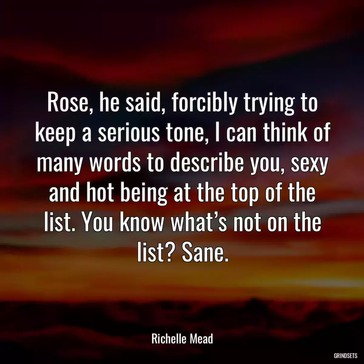 Rose, he said, forcibly trying to keep a serious tone, I can think of many words to describe you, sexy and hot being at the top of the list. You know what’s not on the list? Sane.