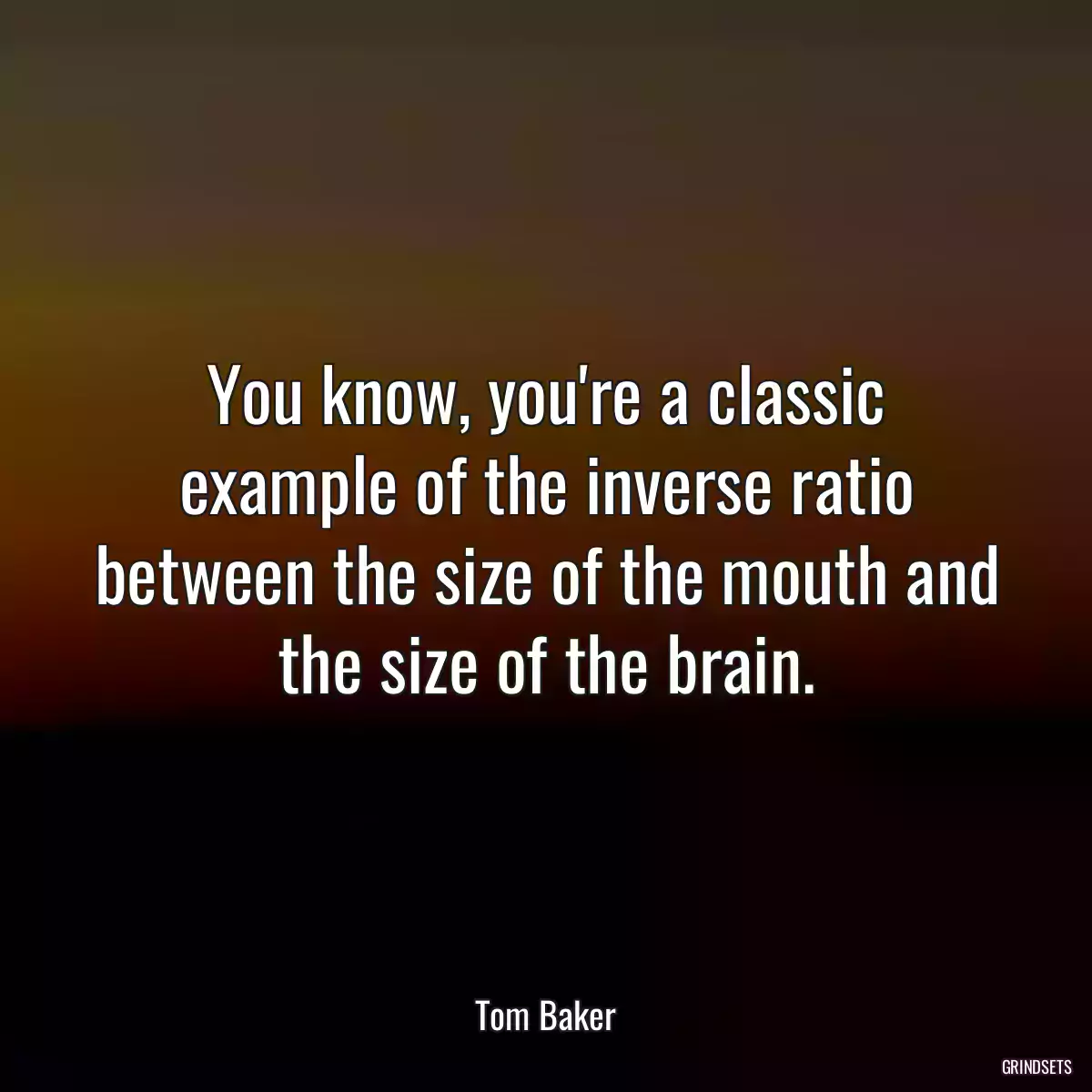 You know, you\'re a classic example of the inverse ratio between the size of the mouth and the size of the brain.