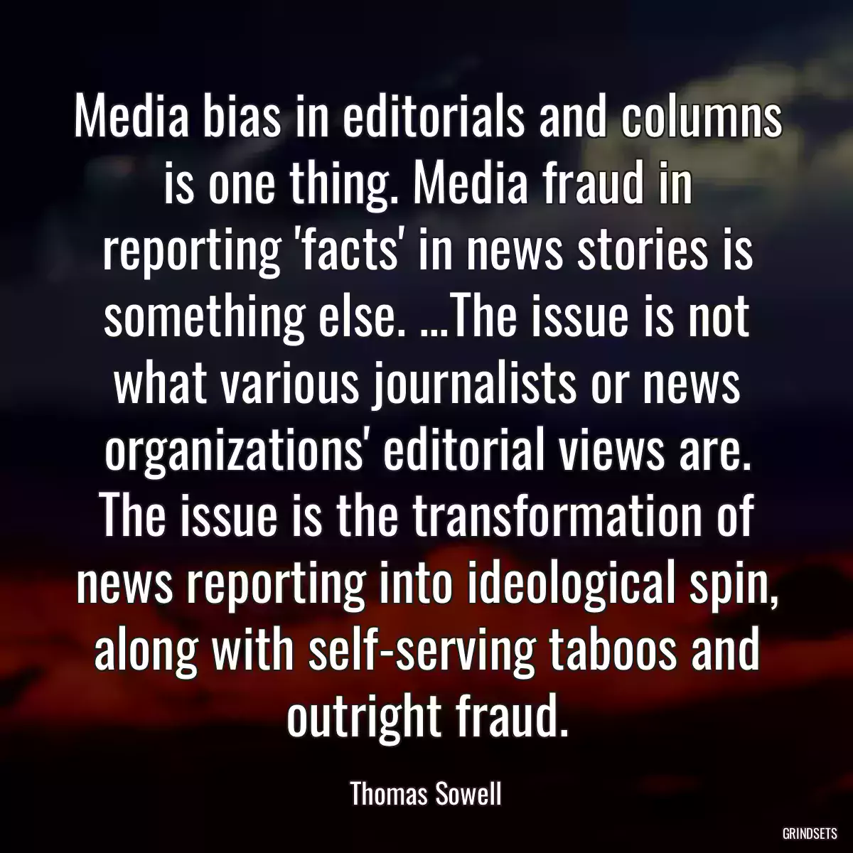 Media bias in editorials and columns is one thing. Media fraud in reporting \'facts\' in news stories is something else. ...The issue is not what various journalists or news organizations\' editorial views are. The issue is the transformation of news reporting into ideological spin, along with self-serving taboos and outright fraud.