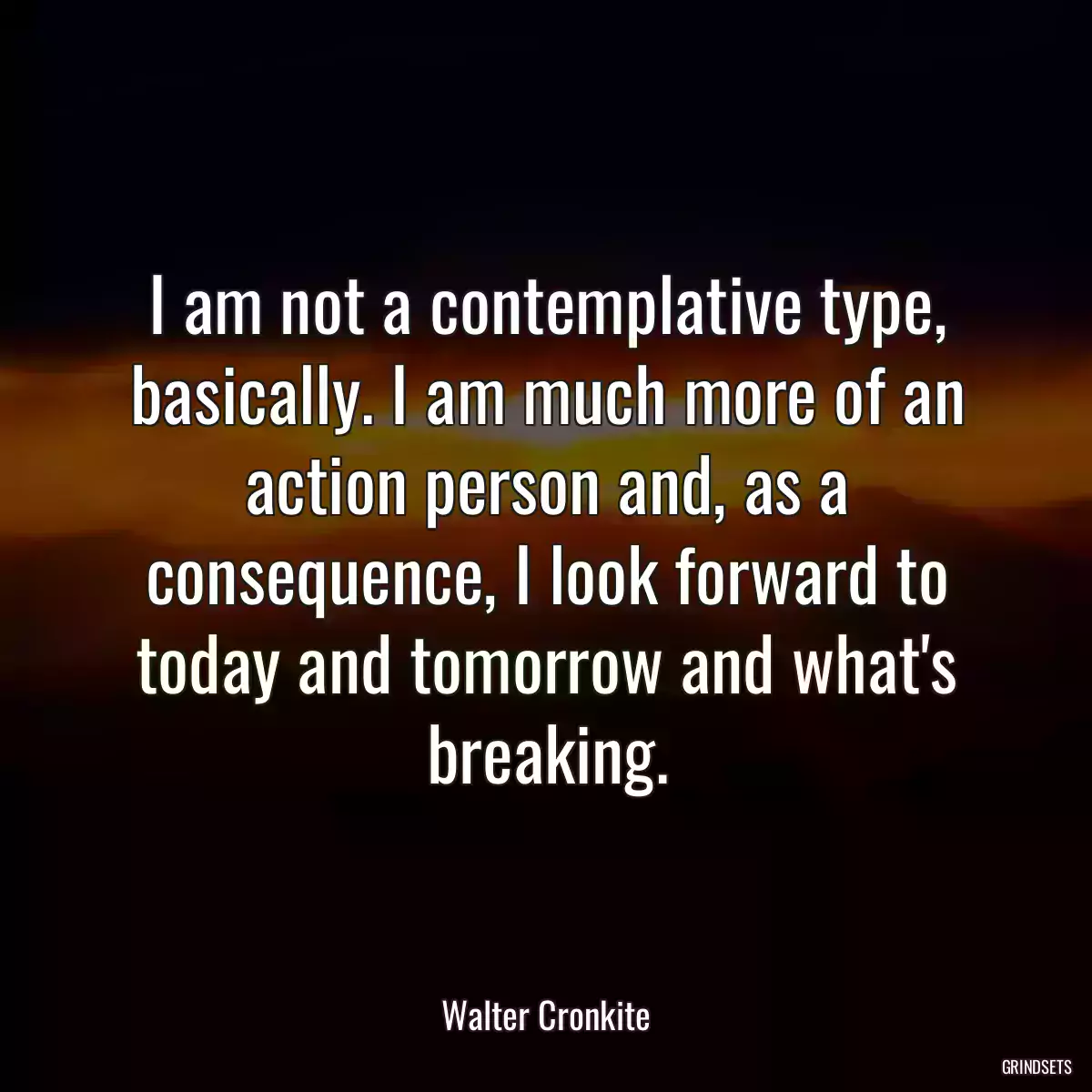 I am not a contemplative type, basically. I am much more of an action person and, as a consequence, I look forward to today and tomorrow and what\'s breaking.