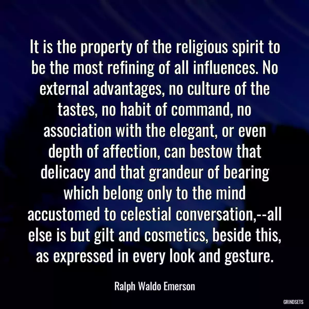 It is the property of the religious spirit to be the most refining of all influences. No external advantages, no culture of the tastes, no habit of command, no association with the elegant, or even depth of affection, can bestow that delicacy and that grandeur of bearing which belong only to the mind accustomed to celestial conversation,--all else is but gilt and cosmetics, beside this, as expressed in every look and gesture.