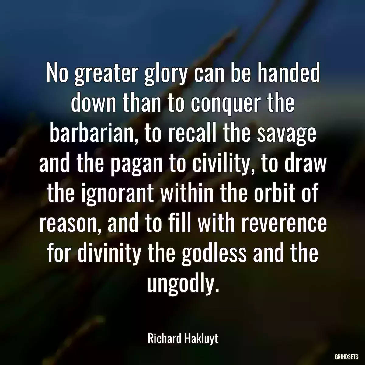 No greater glory can be handed down than to conquer the barbarian, to recall the savage and the pagan to civility, to draw the ignorant within the orbit of reason, and to fill with reverence for divinity the godless and the ungodly.