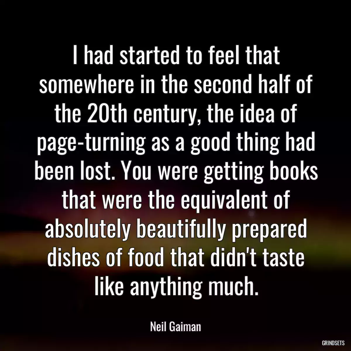 I had started to feel that somewhere in the second half of the 20th century, the idea of page-turning as a good thing had been lost. You were getting books that were the equivalent of absolutely beautifully prepared dishes of food that didn\'t taste like anything much.