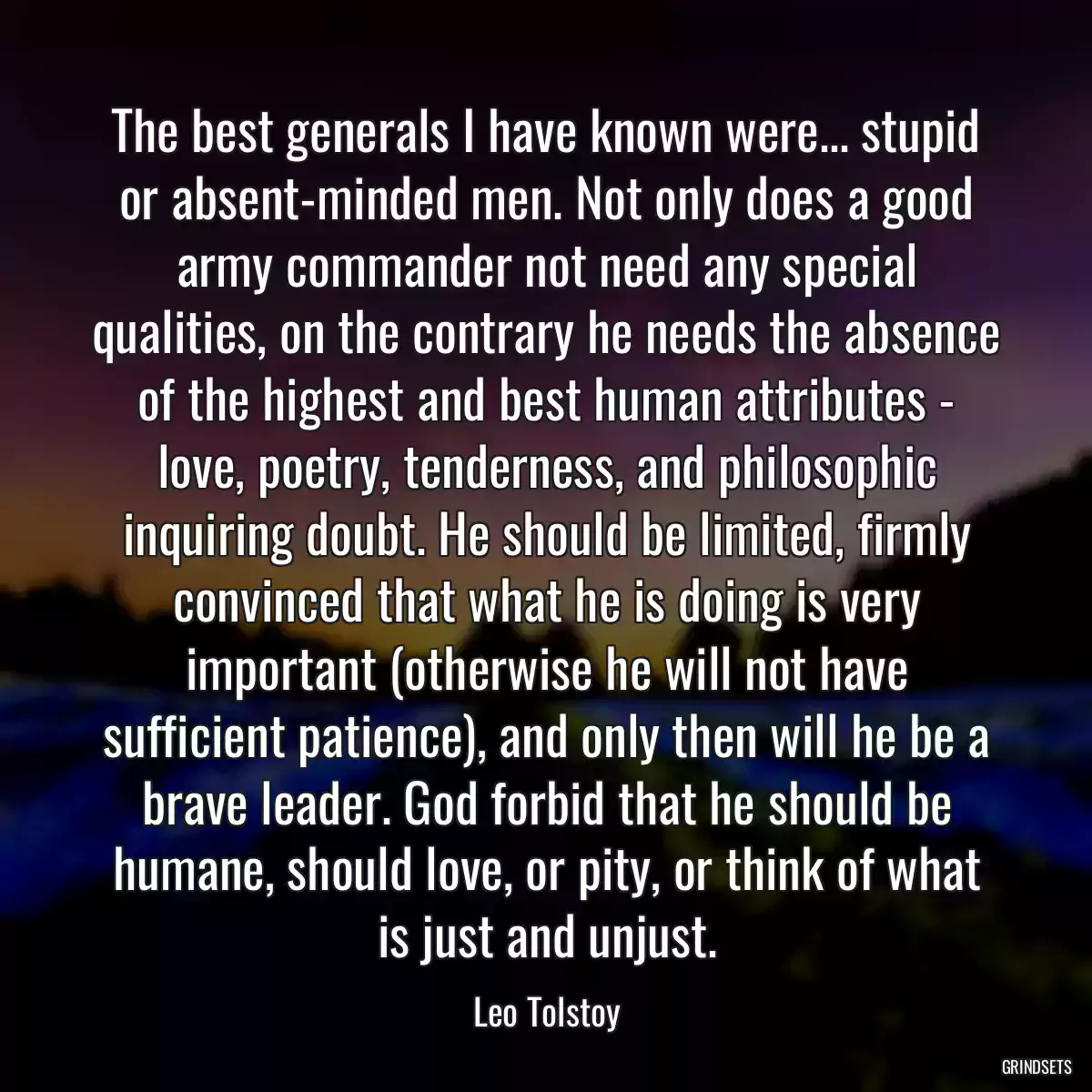 The best generals I have known were... stupid or absent-minded men. Not only does a good army commander not need any special qualities, on the contrary he needs the absence of the highest and best human attributes - love, poetry, tenderness, and philosophic inquiring doubt. He should be limited, firmly convinced that what he is doing is very important (otherwise he will not have sufficient patience), and only then will he be a brave leader. God forbid that he should be humane, should love, or pity, or think of what is just and unjust.