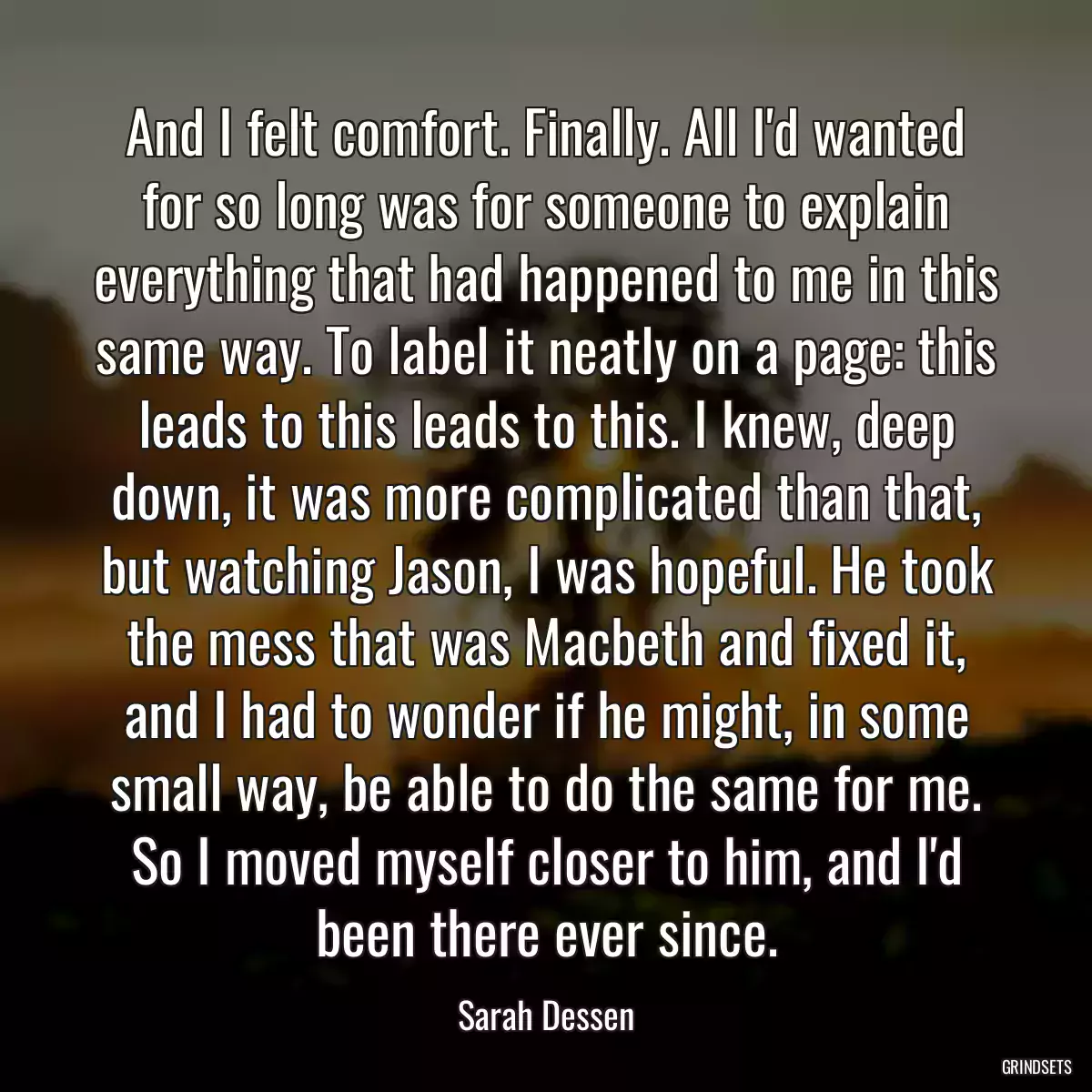 And I felt comfort. Finally. All I\'d wanted for so long was for someone to explain everything that had happened to me in this same way. To label it neatly on a page: this leads to this leads to this. I knew, deep down, it was more complicated than that, but watching Jason, I was hopeful. He took the mess that was Macbeth and fixed it, and I had to wonder if he might, in some small way, be able to do the same for me. So I moved myself closer to him, and I\'d been there ever since.