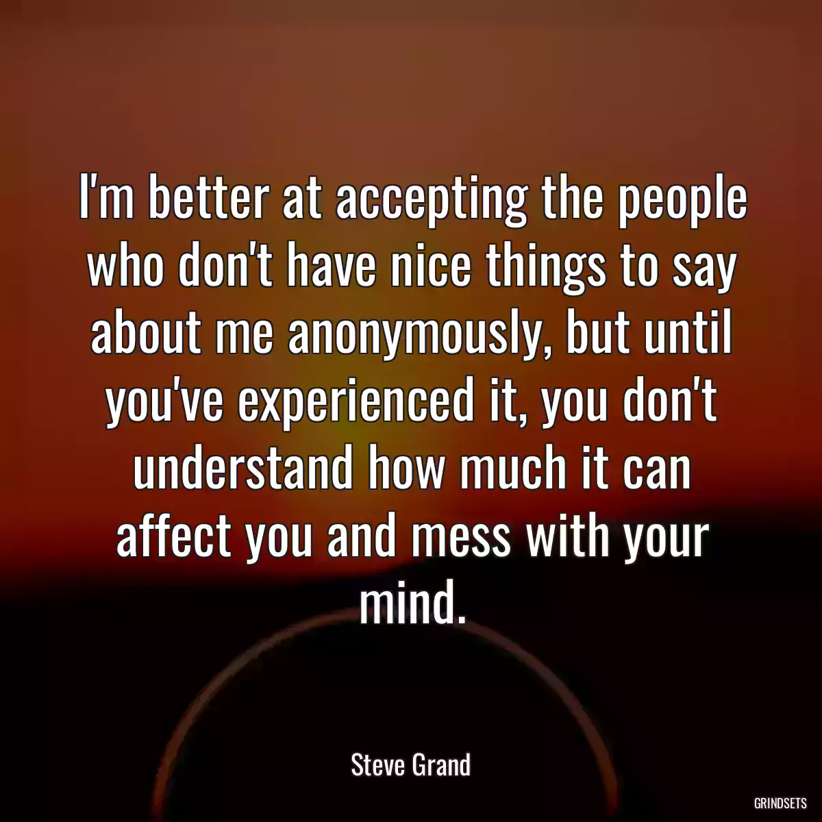 I\'m better at accepting the people who don\'t have nice things to say about me anonymously, but until you\'ve experienced it, you don\'t understand how much it can affect you and mess with your mind.